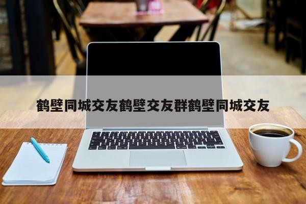 鹤壁同城交友鹤壁交友群鹤壁同城交友