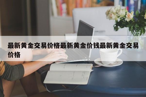 最新黄金交易价格最新黄金价钱最新黄金交易价格