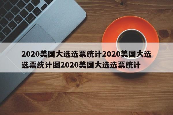 2020美国大选选票统计2020美国大选选票统计图2020美国大选选票统计