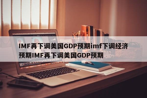 IMF再下调美国GDP预期imf下调经济预期IMF再下调美国GDP预期