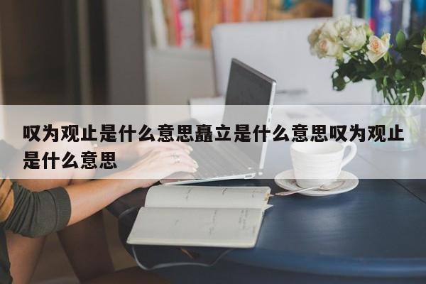 叹为观止是什么意思矗立是什么意思叹为观止是什么意思