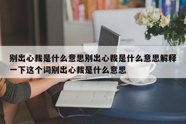 别出心裁是什么意思别出心裁是什么意思解释一下这个词别出心裁是什么意思