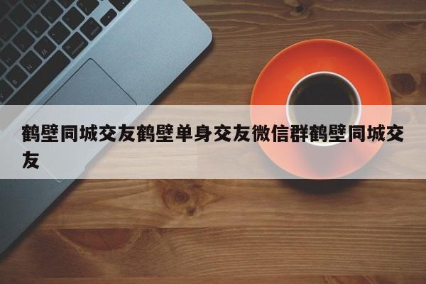 鹤壁同城交友鹤壁单身交友微信群鹤壁同城交友