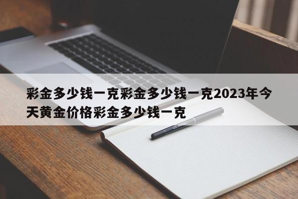 彩金多少钱一克彩金多少钱一克2023年今天黄金价格彩金多少钱一克