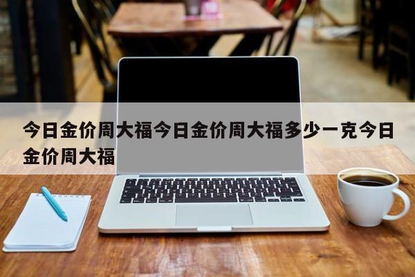 今日金价周大福今日金价周大福多少一克今日金价周大福