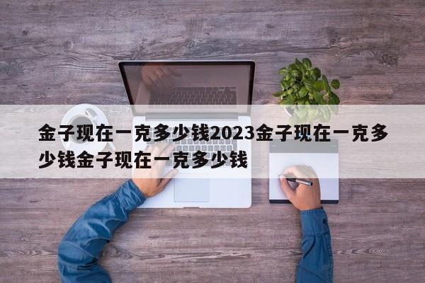 金子现在一克多少钱2023金子现在一克多少钱金子现在一克多少钱