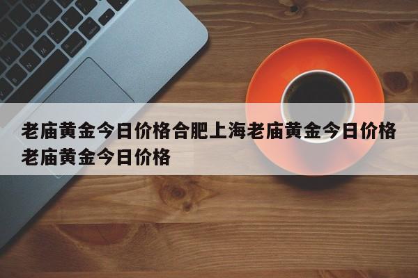 老庙黄金今日价格合肥上海老庙黄金今日价格老庙黄金今日价格