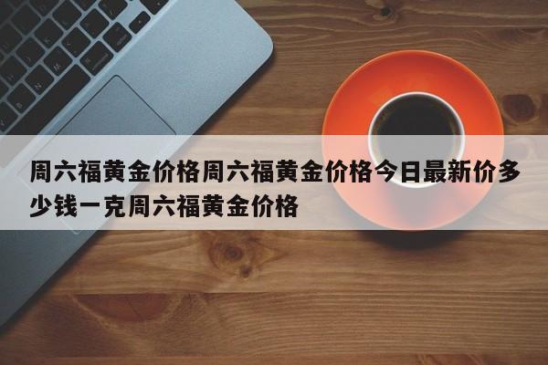 周六福黄金价格周六福黄金价格今日最新价多少钱一克周六福黄金价格