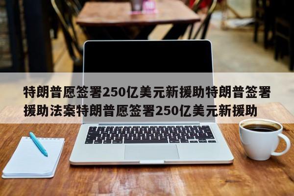 特朗普愿签署250亿美元新援助特朗普签署援助法案特朗普愿签署250亿美元新援助