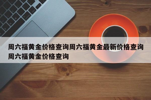 周六福黄金价格查询周六福黄金最新价格查询周六福黄金价格查询