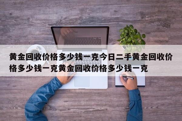 黄金回收价格多少钱一克今日二手黄金回收价格多少钱一克黄金回收价格多少钱一克