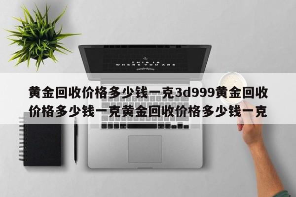 黄金回收价格多少钱一克3d999黄金回收价格多少钱一克黄金回收价格多少钱一克