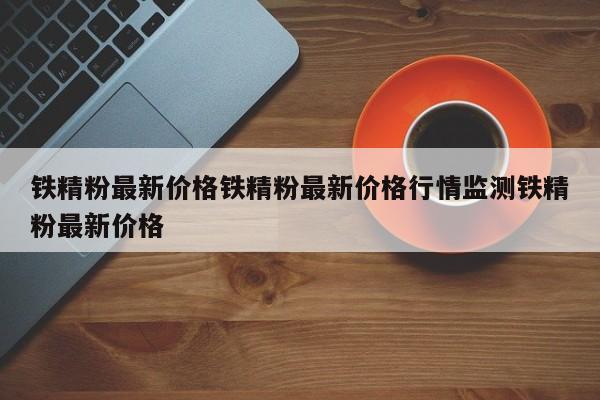 铁精粉最新价格铁精粉最新价格行情监测铁精粉最新价格