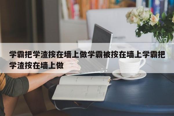 学霸把学渣按在墙上做学霸被按在墙上学霸把学渣按在墙上做