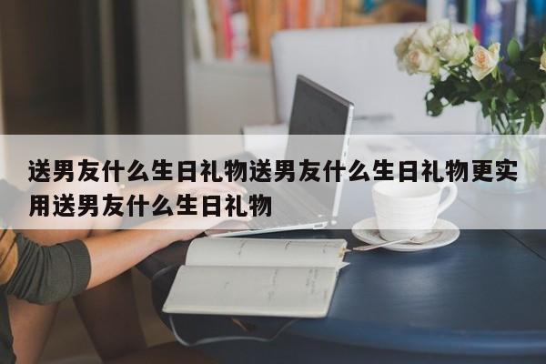 送男友什么生日礼物送男友什么生日礼物更实用送男友什么生日礼物