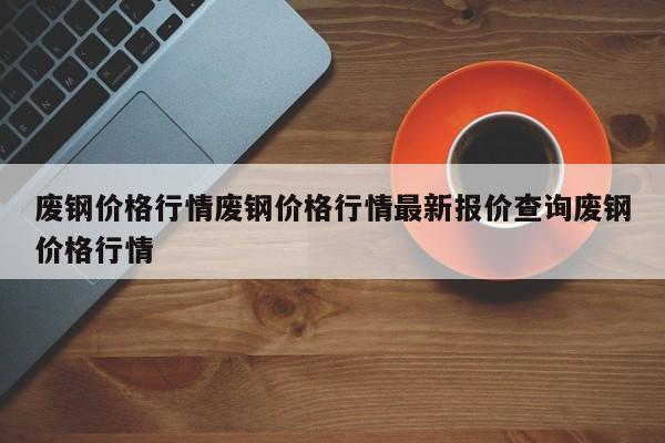 废钢价格行情废钢价格行情最新报价查询废钢价格行情