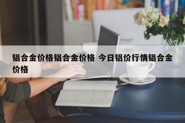 铝合金价格铝合金价格 今日铝价行情铝合金价格