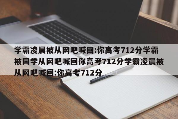 学霸凌晨被从网吧喊回:你高考712分学霸被同学从网吧喊回你高考712分学霸凌晨被从网吧喊回:你高考712分