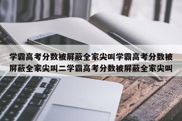 学霸高考分数被屏蔽全家尖叫学霸高考分数被屏蔽全家尖叫二学霸高考分数被屏蔽全家尖叫