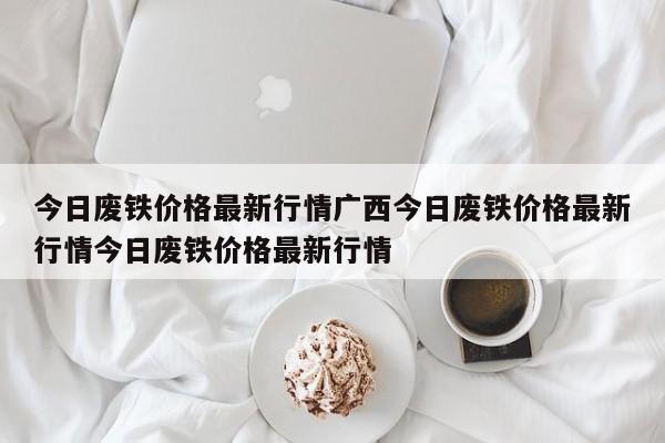 今日废铁价格最新行情广西今日废铁价格最新行情今日废铁价格最新行情