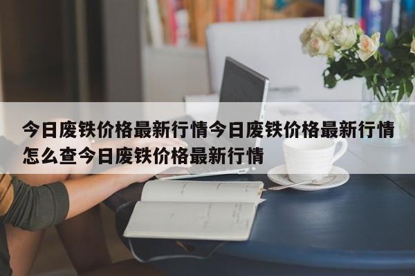 今日废铁价格最新行情今日废铁价格最新行情怎么查今日废铁价格最新行情