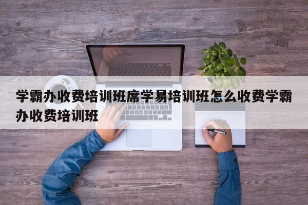 学霸办收费培训班席学易培训班怎么收费学霸办收费培训班