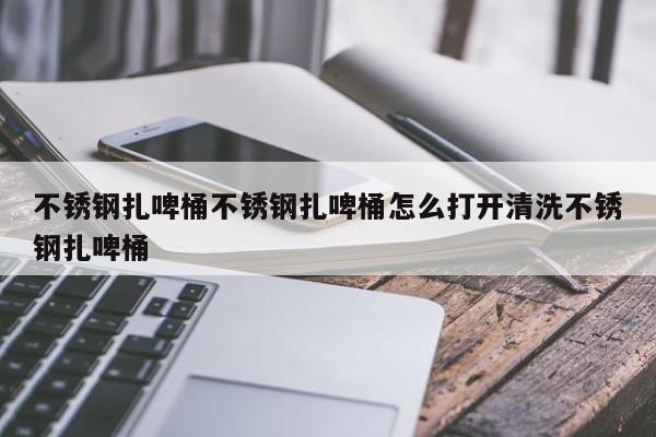 不锈钢扎啤桶不锈钢扎啤桶怎么打开清洗不锈钢扎啤桶